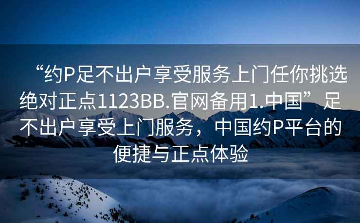 “約P足不出戶享受服務(wù)上門任你挑選絕對正點1123BB.官網(wǎng)備用1.中國”足不出戶享受上門服務(wù)，中國約P平臺的便捷與正點體驗