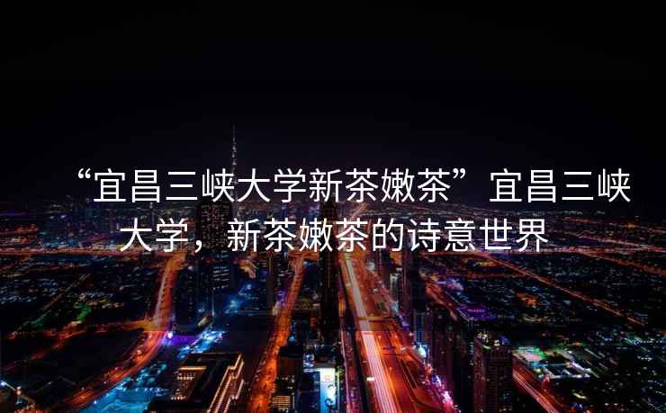 “宜昌三峽大學新茶嫩茶”宜昌三峽大學，新茶嫩茶的詩意世界