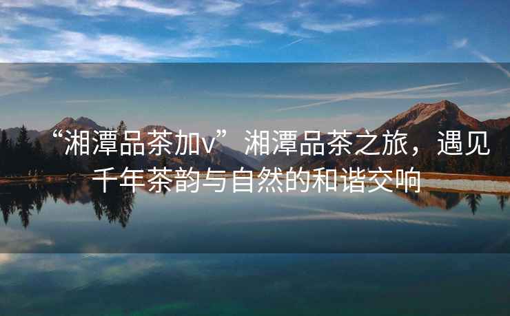 “湘潭品茶加v”湘潭品茶之旅，遇見千年茶韻與自然的和諧交響