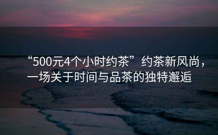 “500元4個小時約茶”約茶新風尚，一場關于時間與品茶的獨特邂逅