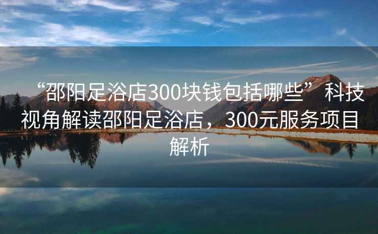 “邵陽足浴店300塊錢包括哪些”科技視角解讀邵陽足浴店，300元服務項目解析