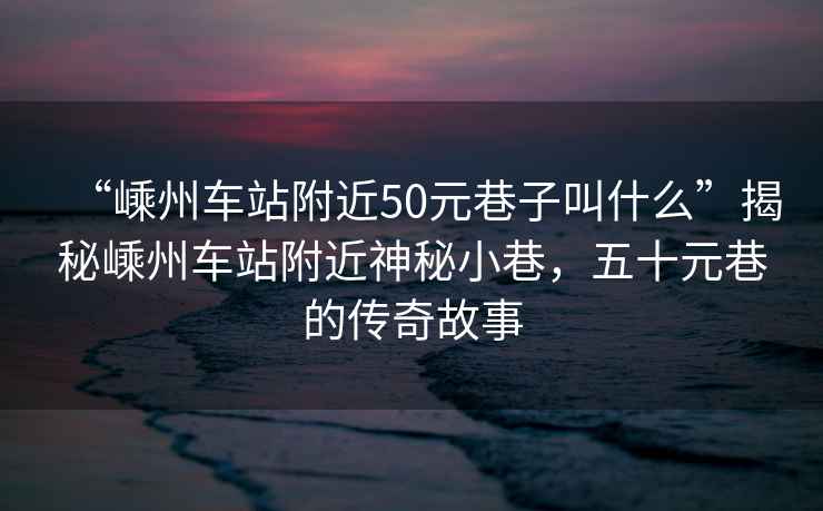 “嵊州車站附近50元巷子叫什么”揭秘嵊州車站附近神秘小巷，五十元巷的傳奇故事