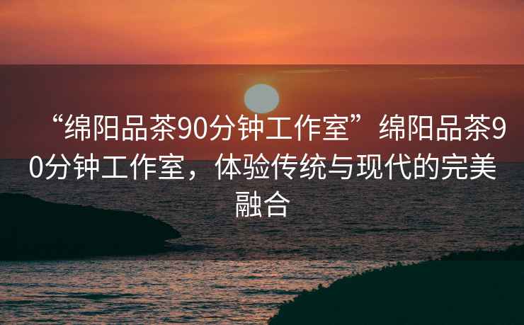 “綿陽品茶90分鐘工作室”綿陽品茶90分鐘工作室，體驗傳統(tǒng)與現(xiàn)代的完美融合