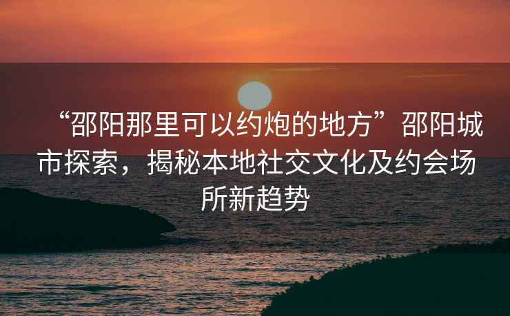 “邵陽那里可以約炮的地方”邵陽城市探索，揭秘本地社交文化及約會場所新趨勢