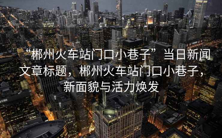 “郴州火車站門口小巷子”當日新聞文章標題，郴州火車站門口小巷子，新面貌與活力煥發