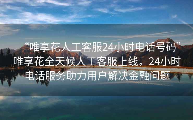 “唯享花人工客服24小時(shí)電話號(hào)碼”唯享花全天候人工客服上線，24小時(shí)電話服務(wù)助力用戶解決金融問題