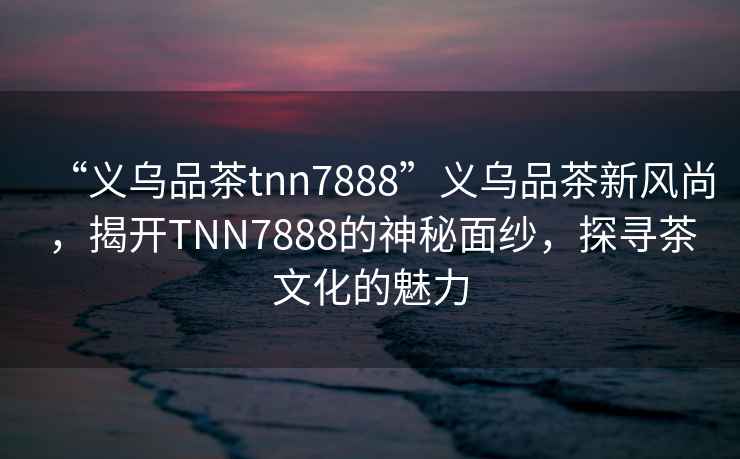 “義烏品茶tnn7888”義烏品茶新風(fēng)尚，揭開TNN7888的神秘面紗，探尋茶文化的魅力