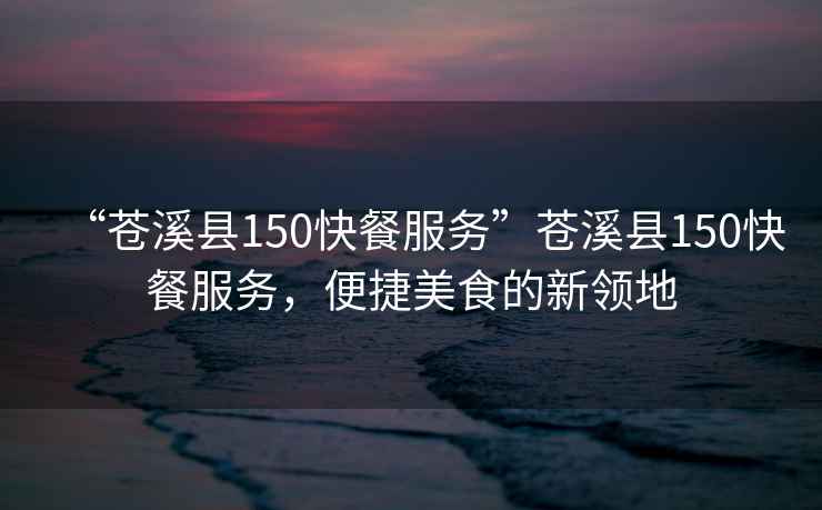 “蒼溪縣150快餐服務(wù)”蒼溪縣150快餐服務(wù)，便捷美食的新領(lǐng)地
