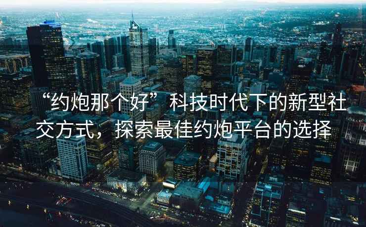 “約炮那個好”科技時代下的新型社交方式，探索最佳約炮平臺的選擇
