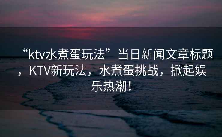 “ktv水煮蛋玩法”當日新聞文章標題，KTV新玩法，水煮蛋挑戰，掀起娛樂熱潮！