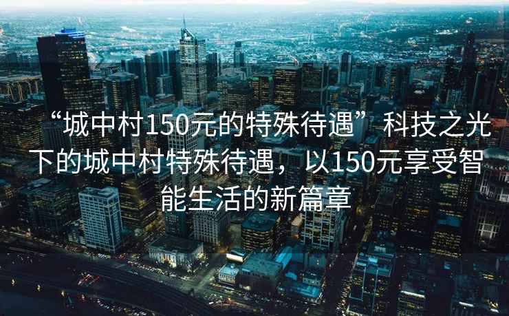 “城中村150元的特殊待遇”科技之光下的城中村特殊待遇，以150元享受智能生活的新篇章