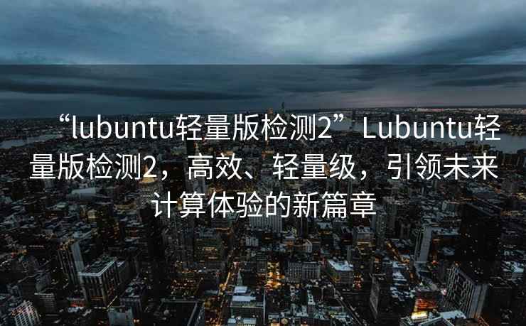 “lubuntu輕量版檢測2”Lubuntu輕量版檢測2，高效、輕量級，引領未來計算體驗的新篇章
