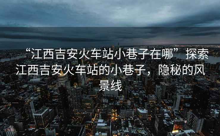 “江西吉安火車站小巷子在哪”探索江西吉安火車站的小巷子，隱秘的風景線