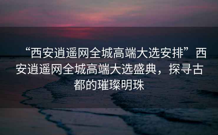 “西安逍遙網全城高端大選安排”西安逍遙網全城高端大選盛典，探尋古都的璀璨明珠