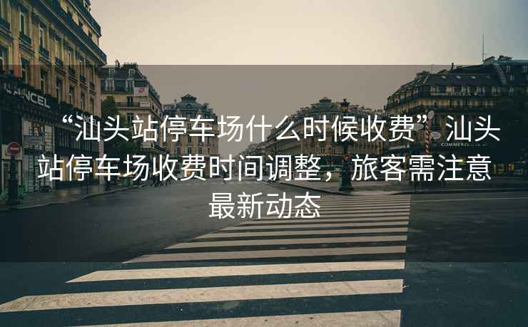“汕頭站停車場什么時候收費”汕頭站停車場收費時間調整，旅客需注意最新動態