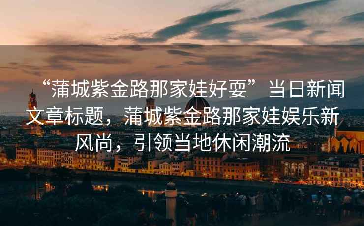 “蒲城紫金路那家娃好耍”當日新聞文章標題，蒲城紫金路那家娃娛樂新風尚，引領當地休閑潮流