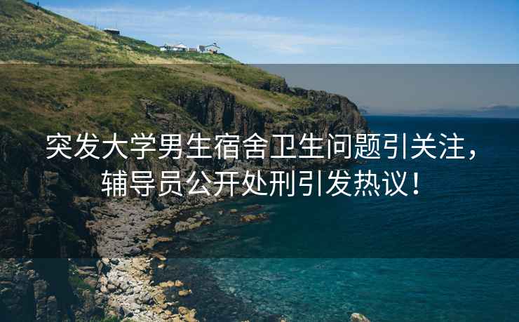 突發大學男生宿舍衛生問題引關注，輔導員公開處刑引發熱議！