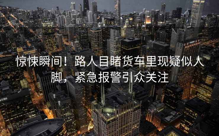 驚悚瞬間！路人目睹貨車里現(xiàn)疑似人腳，緊急報警引眾關(guān)注