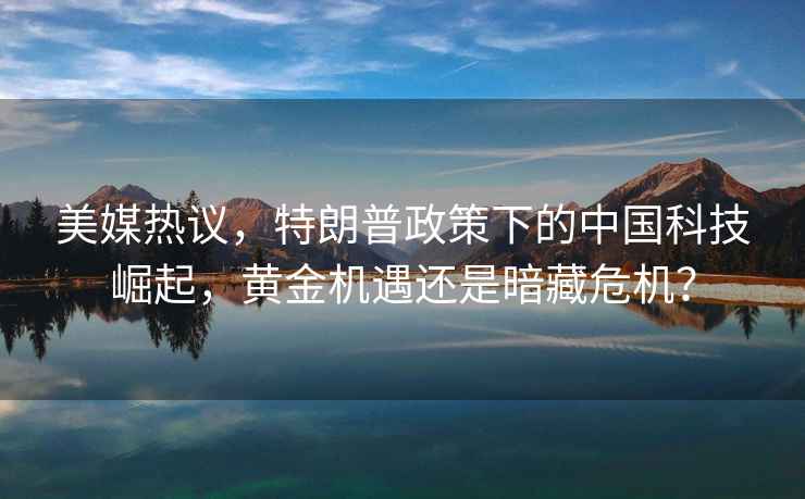 美媒熱議，特朗普政策下的中國科技崛起，黃金機遇還是暗藏危機？