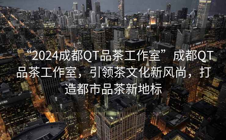 “2024成都QT品茶工作室”成都QT品茶工作室，引領茶文化新風尚，打造都市品茶新地標