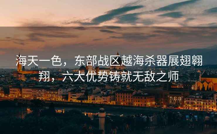 海天一色，東部戰區越海殺器展翅翱翔，六大優勢鑄就無敵之師