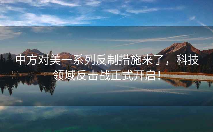 中方對美一系列反制措施來了，科技領域反擊戰正式開啟！
