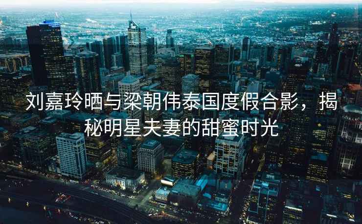 劉嘉玲曬與梁朝偉泰國度假合影，揭秘明星夫妻的甜蜜時光