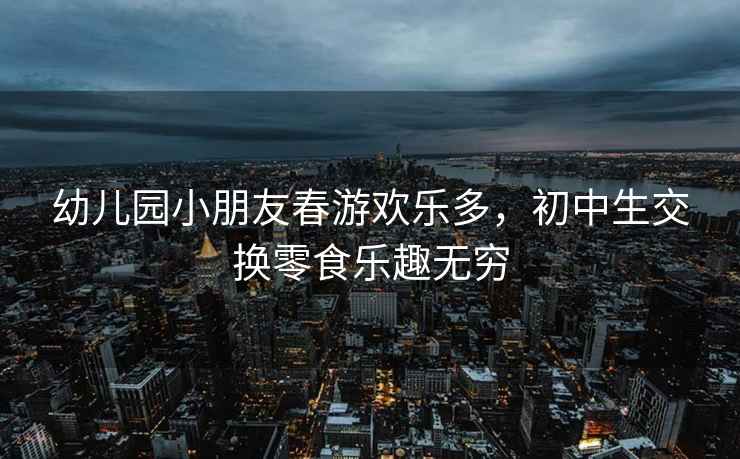 幼兒園小朋友春游歡樂多，初中生交換零食樂趣無窮