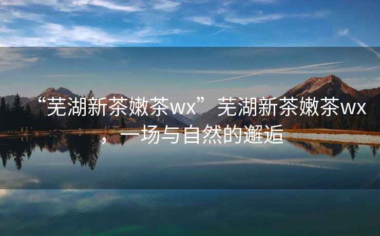 “蕪湖新茶嫩茶wx”蕪湖新茶嫩茶wx，一場與自然的邂逅