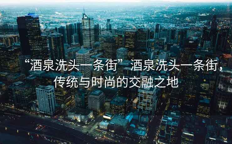“酒泉洗頭一條街”酒泉洗頭一條街，傳統與時尚的交融之地