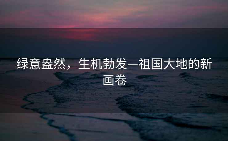 綠意盎然，生機(jī)勃發(fā)—祖國(guó)大地的新畫卷