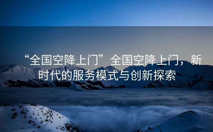 “全國空降上門”全國空降上門，新時代的服務模式與創新探索