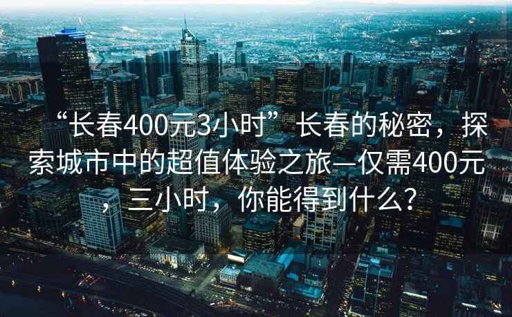 “長春400元3小時”長春的秘密，探索城市中的超值體驗之旅—僅需400元，三小時，你能得到什么？