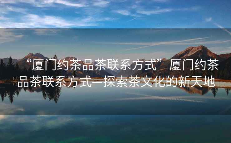 “廈門約茶品茶聯系方式”廈門約茶品茶聯系方式—探索茶文化的新天地