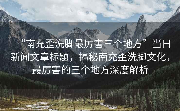 “南充歪洗腳最厲害三個地方”當(dāng)日新聞文章標(biāo)題，揭秘南充歪洗腳文化，最厲害的三個地方深度解析