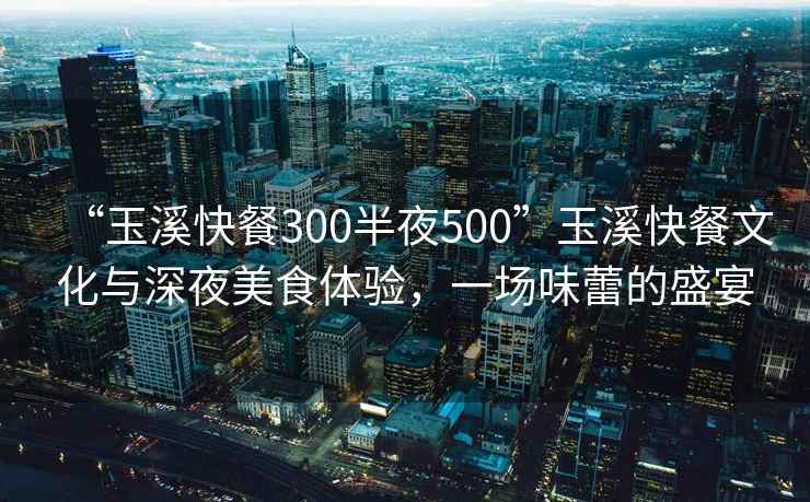 “玉溪快餐300半夜500”玉溪快餐文化與深夜美食體驗(yàn)，一場味蕾的盛宴