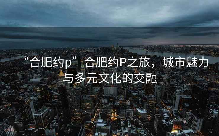 “合肥約p”合肥約P之旅，城市魅力與多元文化的交融