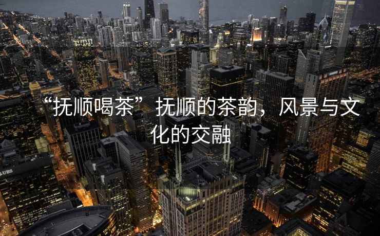 “撫順喝茶”撫順的茶韻，風(fēng)景與文化的交融