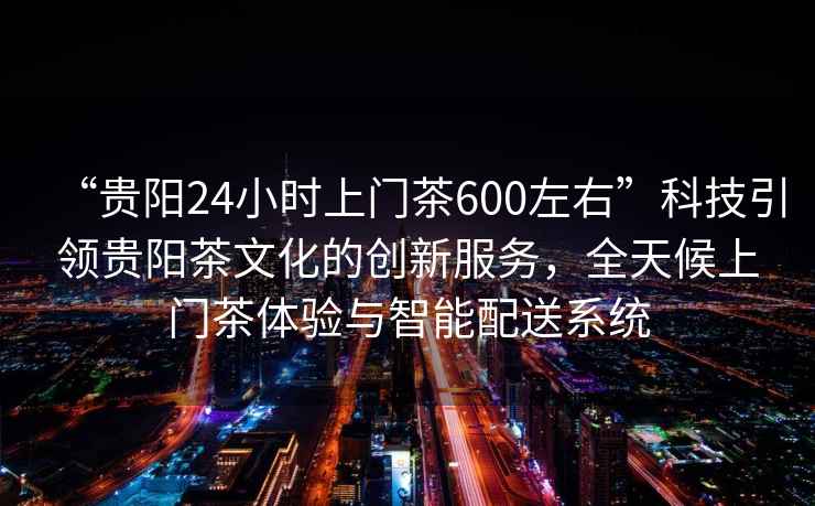 “貴陽24小時上門茶600左右”科技引領貴陽茶文化的創新服務，全天候上門茶體驗與智能配送系統