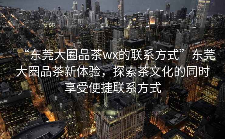 “東莞大圈品茶wx的聯(lián)系方式”東莞大圈品茶新體驗，探索茶文化的同時享受便捷聯(lián)系方式