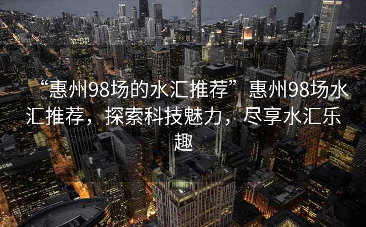 “惠州98場的水匯推薦”惠州98場水匯推薦，探索科技魅力，盡享水匯樂趣