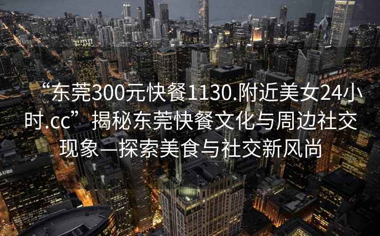 “東莞300元快餐1130.附近美女24小時.cc”揭秘東莞快餐文化與周邊社交現象—探索美食與社交新風尚