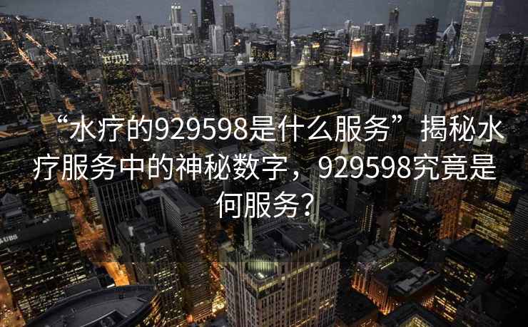 “水療的929598是什么服務(wù)”揭秘水療服務(wù)中的神秘?cái)?shù)字，929598究竟是何服務(wù)？