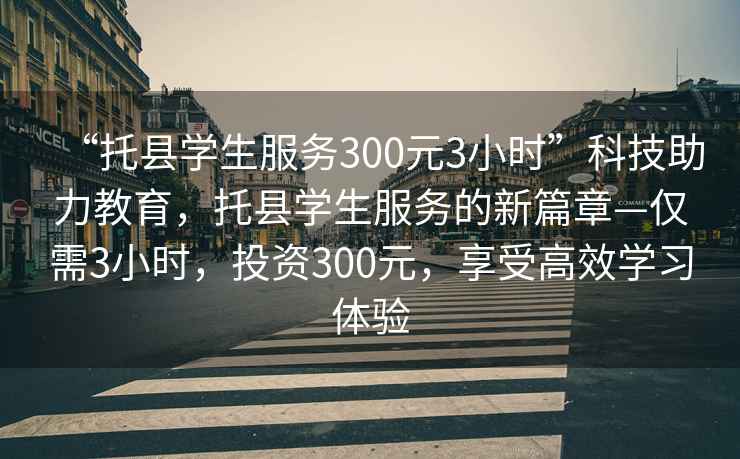 “托縣學(xué)生服務(wù)300元3小時”科技助力教育，托縣學(xué)生服務(wù)的新篇章—僅需3小時，投資300元，享受高效學(xué)習(xí)體驗