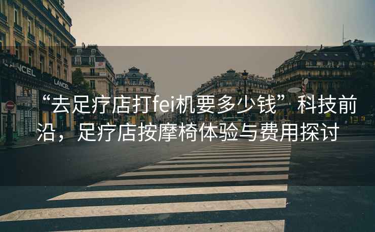 “去足療店打fei機要多少錢”科技前沿，足療店按摩椅體驗與費用探討