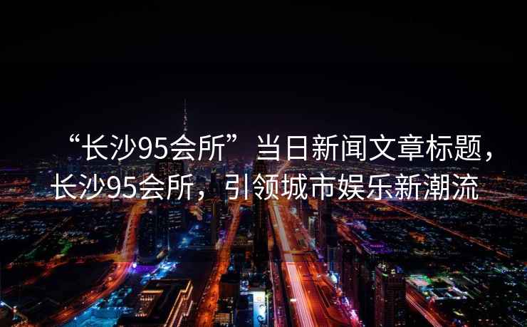“長沙95會所”當日新聞文章標題，長沙95會所，引領城市娛樂新潮流