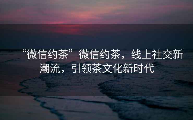 “微信約茶”微信約茶，線上社交新潮流，引領茶文化新時代