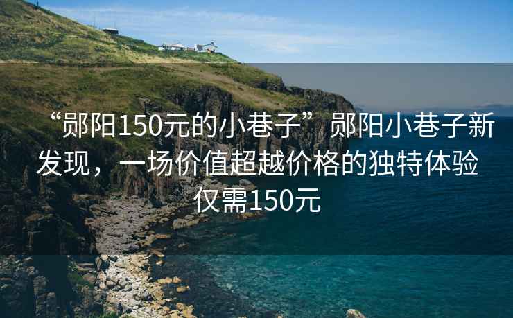 “鄖陽150元的小巷子”鄖陽小巷子新發現，一場價值超越價格的獨特體驗僅需150元