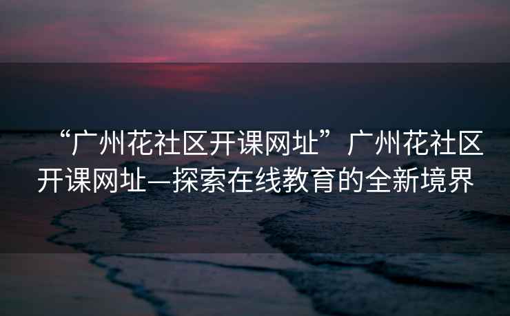 “廣州花社區開課網址”廣州花社區開課網址—探索在線教育的全新境界