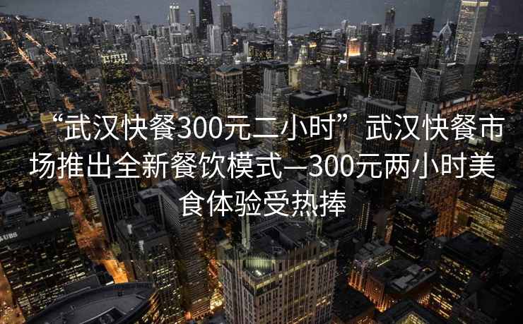 “武漢快餐300元二小時”武漢快餐市場推出全新餐飲模式—300元兩小時美食體驗受熱捧